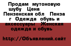 Продам  мутоновую шубу › Цена ­ 13 700 - Пензенская обл., Пенза г. Одежда, обувь и аксессуары » Женская одежда и обувь   
